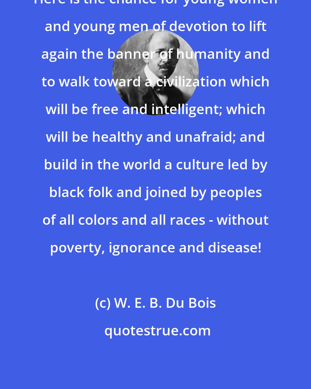 W. E. B. Du Bois: Here is the chance for young women and young men of devotion to lift again the banner of humanity and to walk toward a civilization which will be free and intelligent; which will be healthy and unafraid; and build in the world a culture led by black folk and joined by peoples of all colors and all races - without poverty, ignorance and disease!