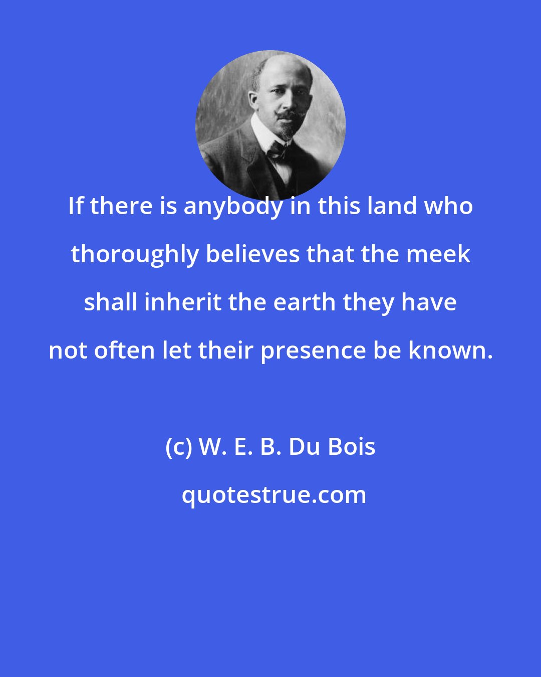 W. E. B. Du Bois: If there is anybody in this land who thoroughly believes that the meek shall inherit the earth they have not often let their presence be known.