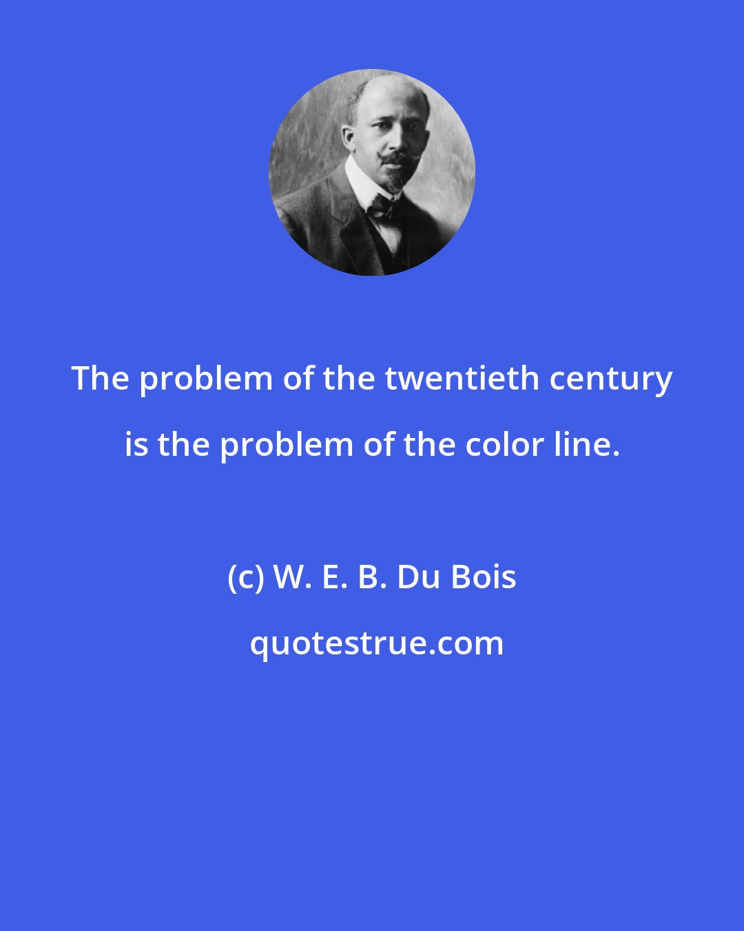W. E. B. Du Bois: The problem of the twentieth century is the problem of the color line.