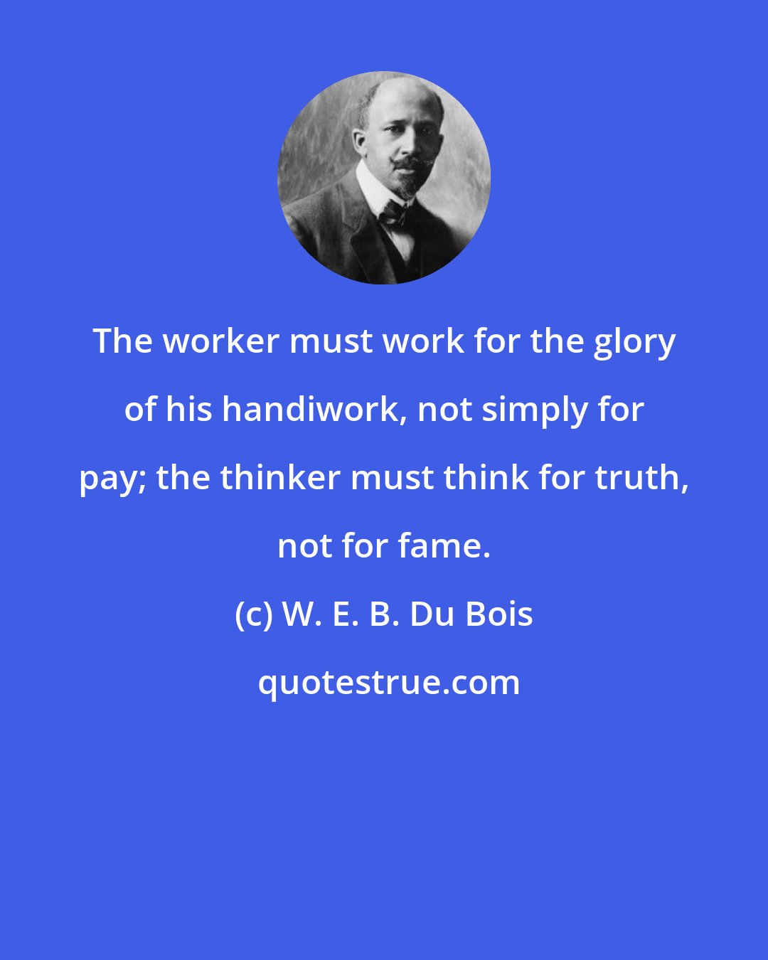 W. E. B. Du Bois: The worker must work for the glory of his handiwork, not simply for pay; the thinker must think for truth, not for fame.