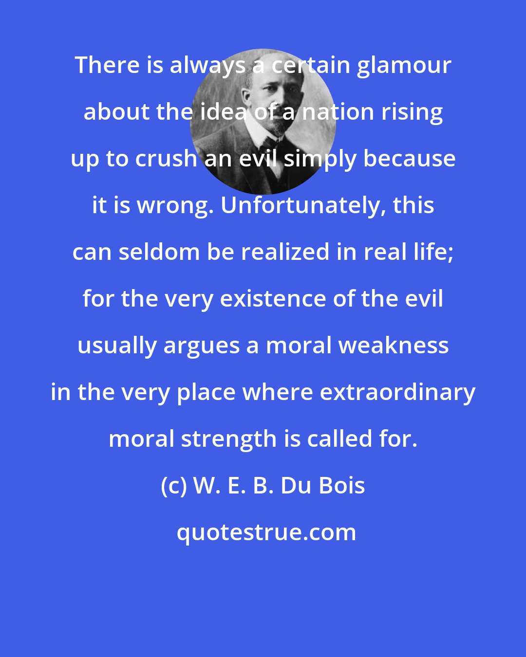 W. E. B. Du Bois: There is always a certain glamour about the idea of a nation rising up to crush an evil simply because it is wrong. Unfortunately, this can seldom be realized in real life; for the very existence of the evil usually argues a moral weakness in the very place where extraordinary moral strength is called for.