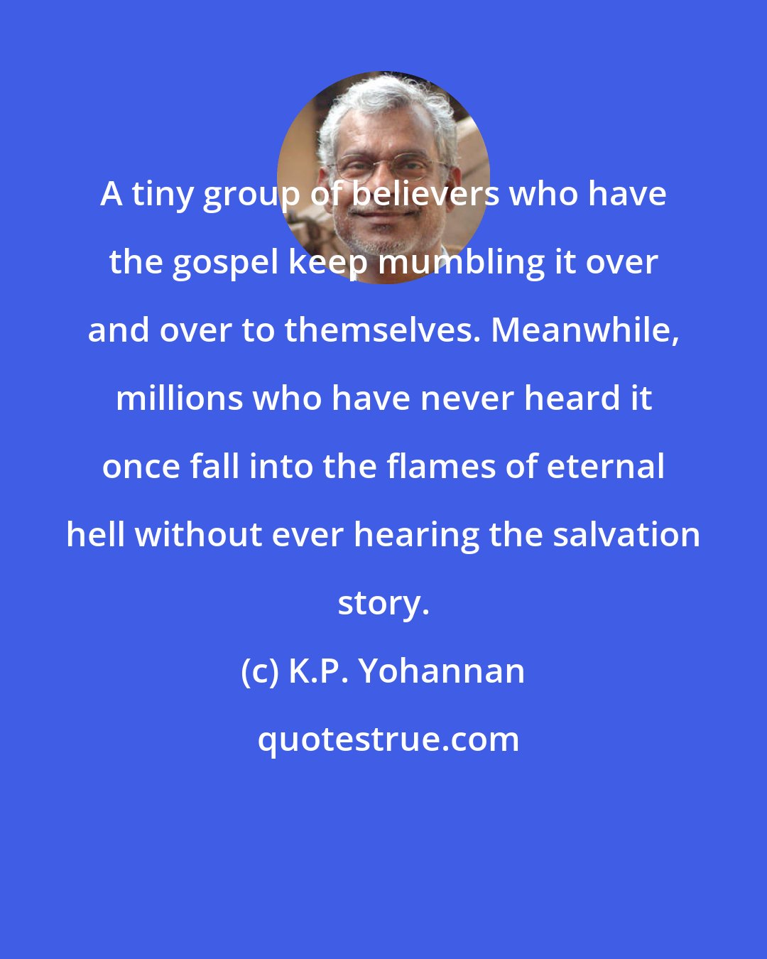 K.P. Yohannan: A tiny group of believers who have the gospel keep mumbling it over and over to themselves. Meanwhile, millions who have never heard it once fall into the flames of eternal hell without ever hearing the salvation story.