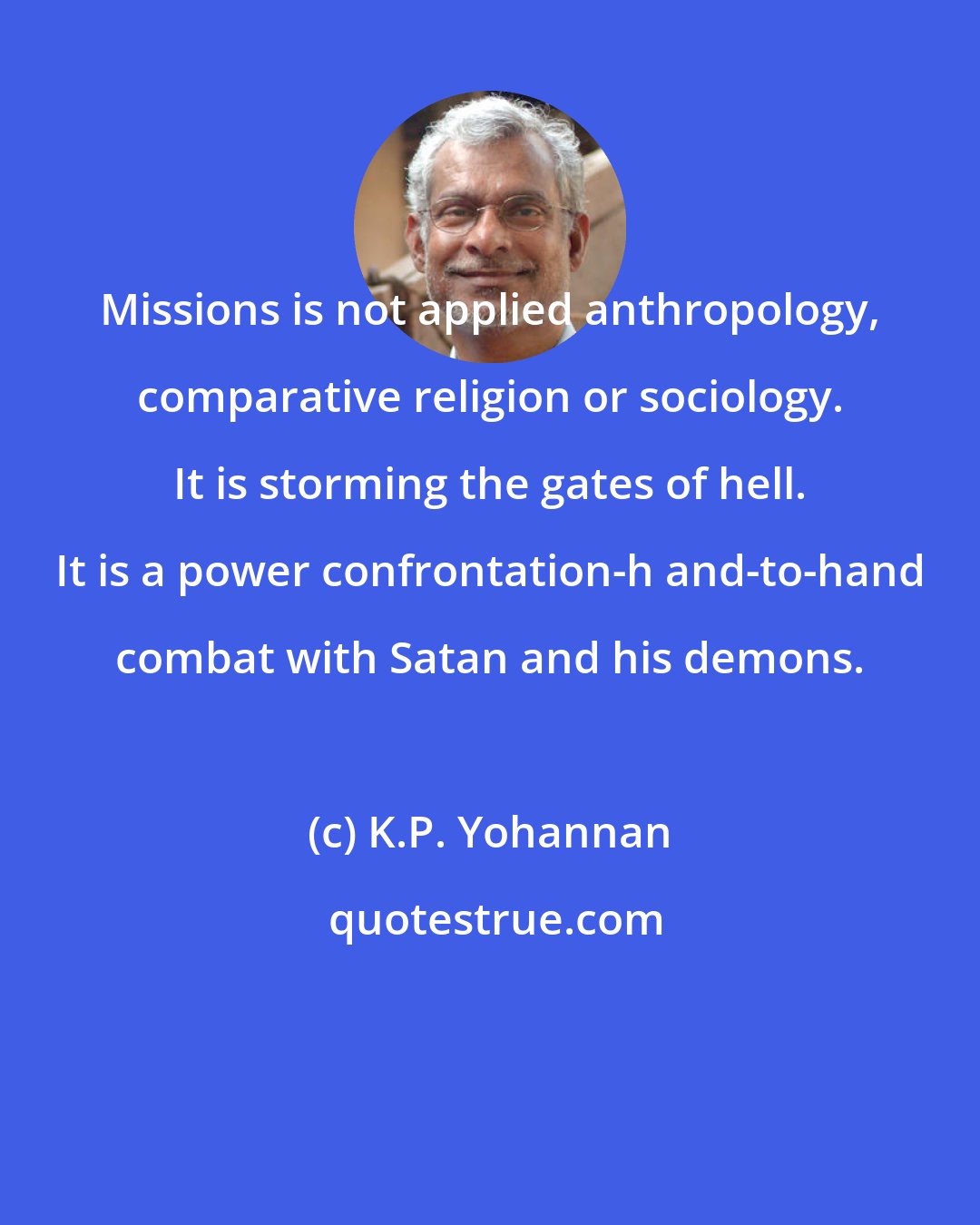 K.P. Yohannan: Missions is not applied anthropology, comparative religion or sociology. It is storming the gates of hell. It is a power confrontation-h and-to-hand combat with Satan and his demons.
