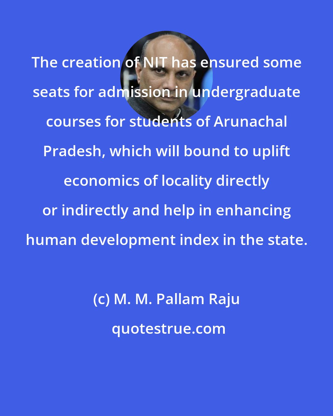M. M. Pallam Raju: The creation of NIT has ensured some seats for admission in undergraduate courses for students of Arunachal Pradesh, which will bound to uplift economics of locality directly or indirectly and help in enhancing human development index in the state.