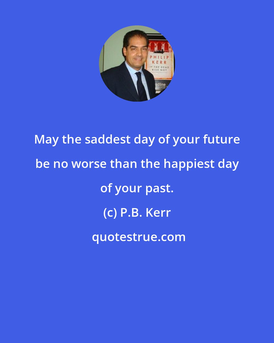 P.B. Kerr: May the saddest day of your future be no worse than the happiest day of your past.
