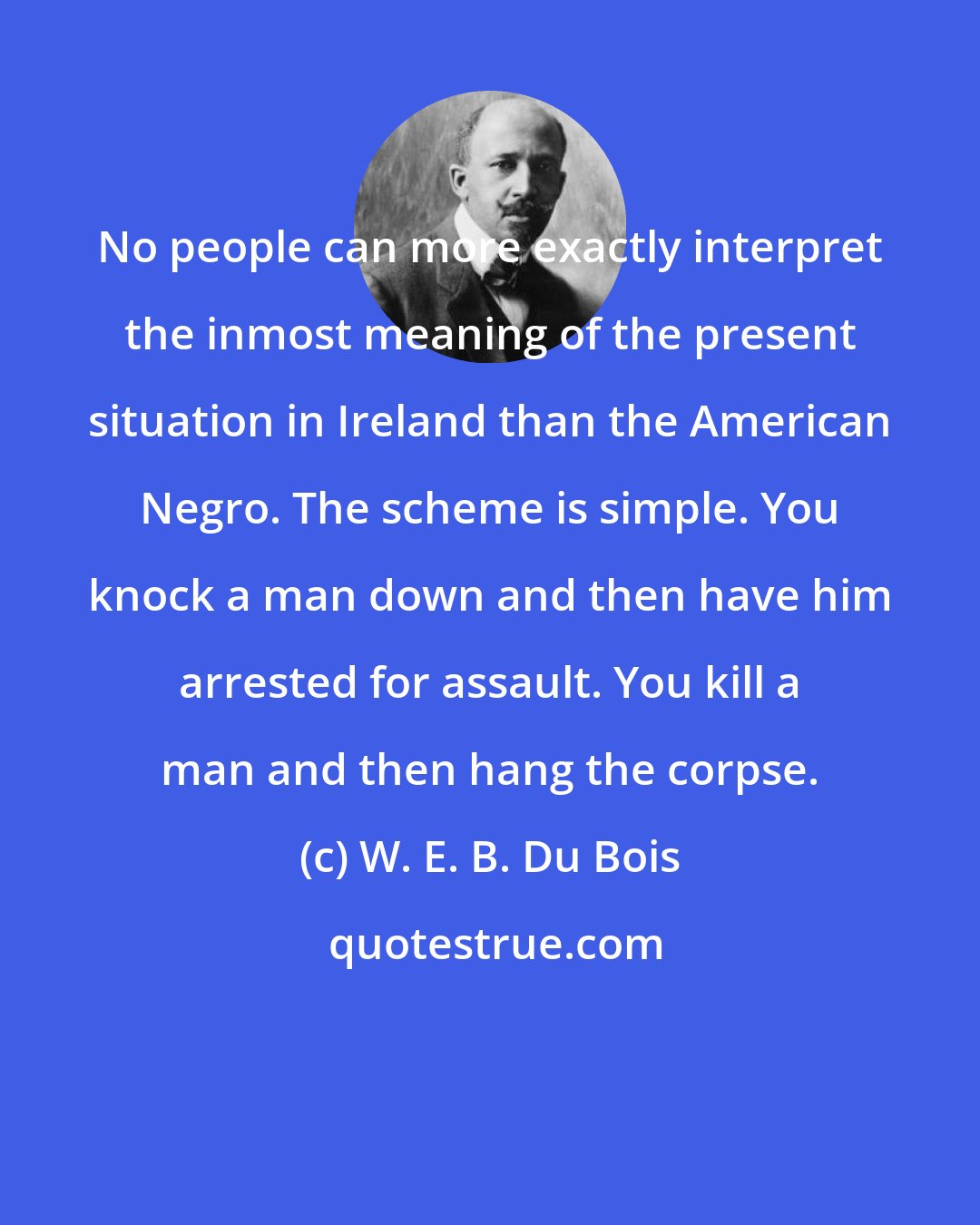 W. E. B. Du Bois: No people can more exactly interpret the inmost meaning of the present situation in Ireland than the American Negro. The scheme is simple. You knock a man down and then have him arrested for assault. You kill a man and then hang the corpse.