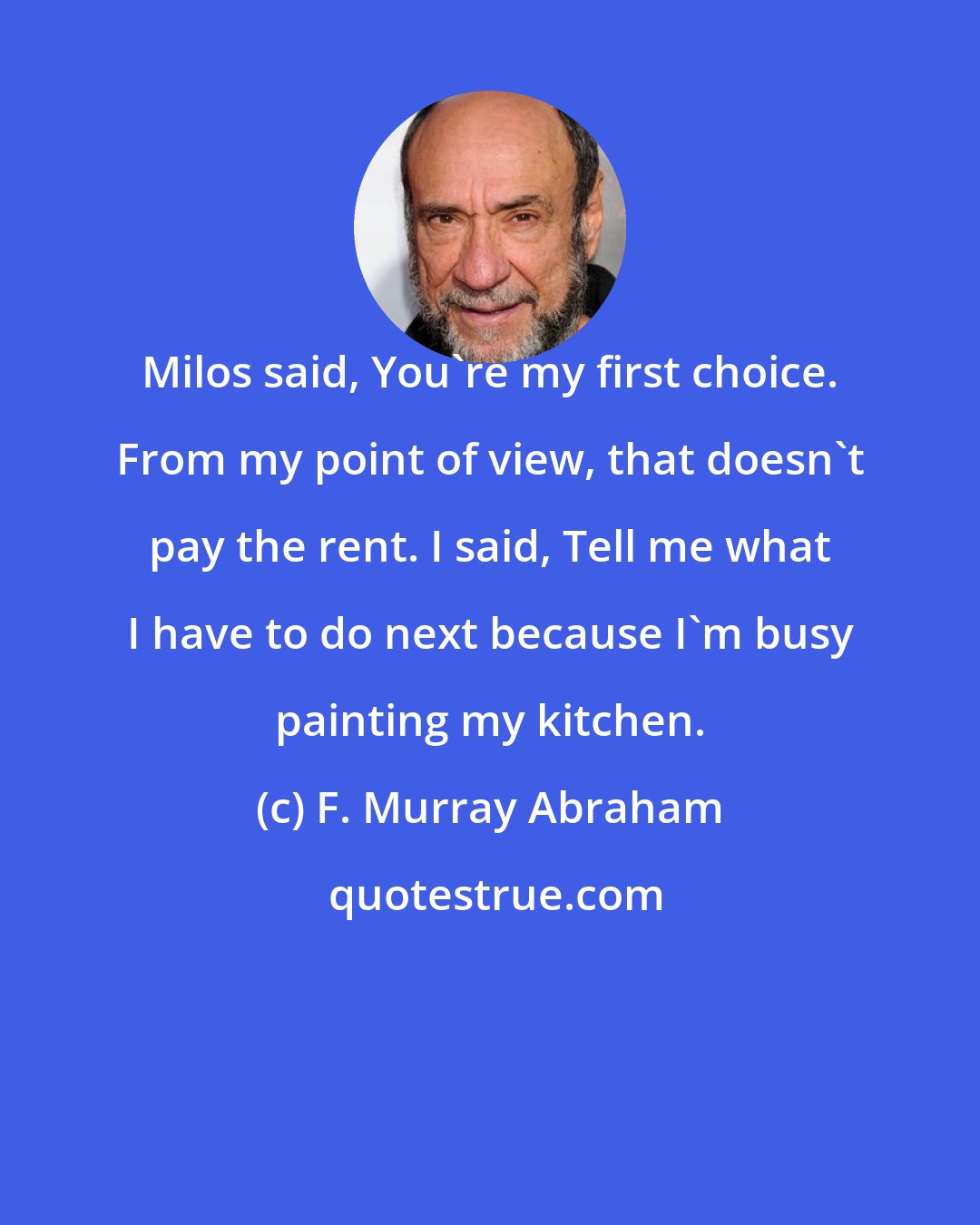 F. Murray Abraham: Milos said, You're my first choice. From my point of view, that doesn't pay the rent. I said, Tell me what I have to do next because I'm busy painting my kitchen.