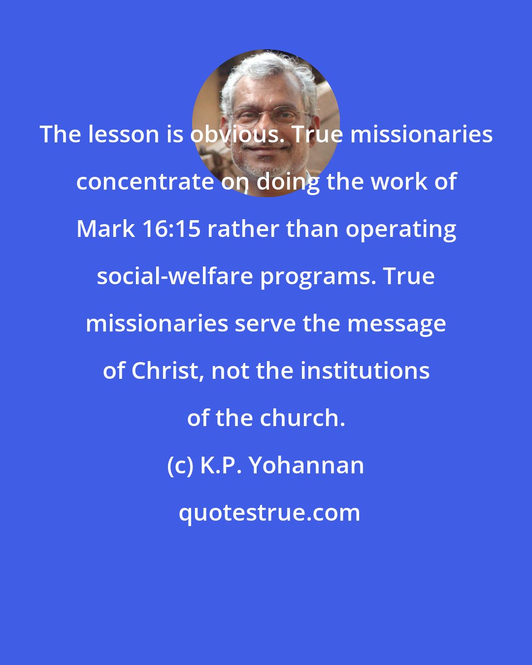 K.P. Yohannan: The lesson is obvious. True missionaries concentrate on doing the work of Mark 16:15 rather than operating social-welfare programs. True missionaries serve the message of Christ, not the institutions of the church.
