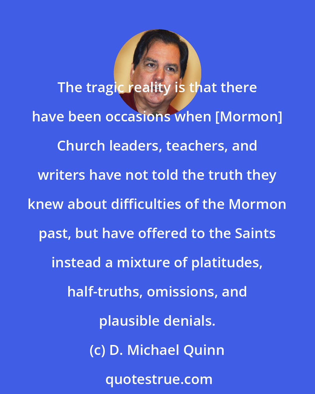 D. Michael Quinn: The tragic reality is that there have been occasions when [Mormon] Church leaders, teachers, and writers have not told the truth they knew about difficulties of the Mormon past, but have offered to the Saints instead a mixture of platitudes, half-truths, omissions, and plausible denials.