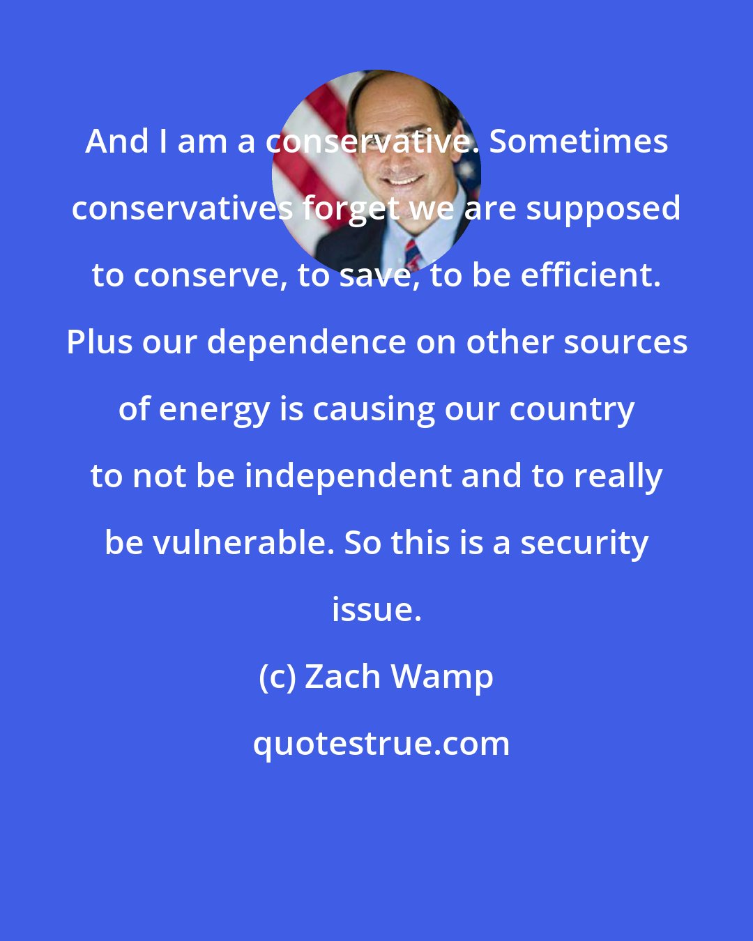 Zach Wamp: And I am a conservative. Sometimes conservatives forget we are supposed to conserve, to save, to be efficient. Plus our dependence on other sources of energy is causing our country to not be independent and to really be vulnerable. So this is a security issue.