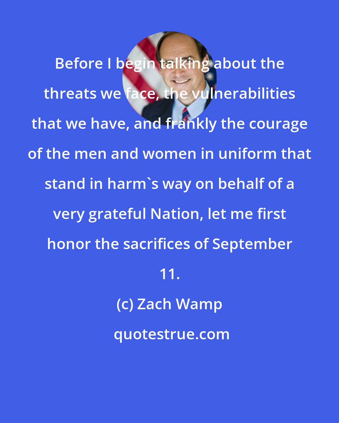 Zach Wamp: Before I begin talking about the threats we face, the vulnerabilities that we have, and frankly the courage of the men and women in uniform that stand in harm's way on behalf of a very grateful Nation, let me first honor the sacrifices of September 11.