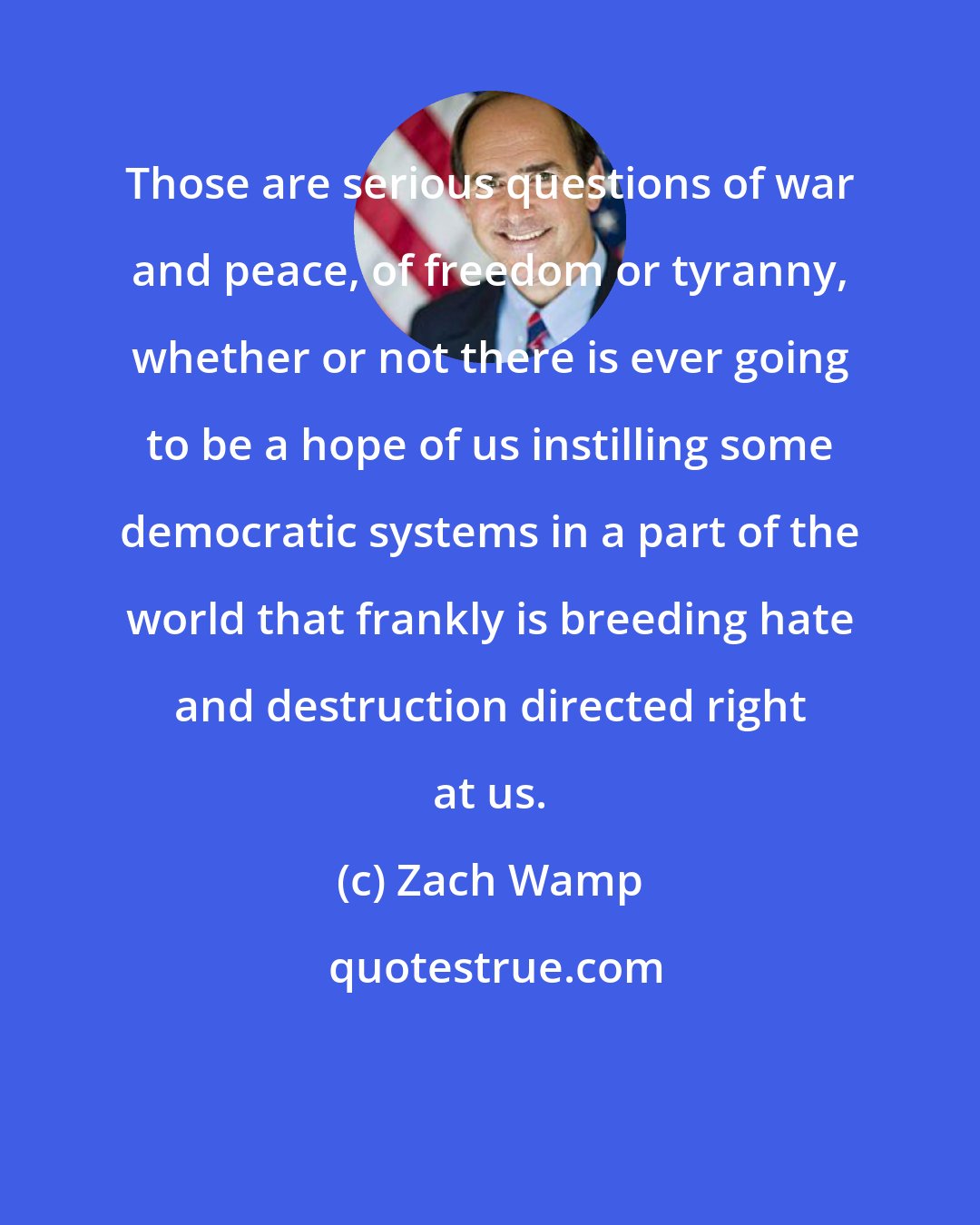 Zach Wamp: Those are serious questions of war and peace, of freedom or tyranny, whether or not there is ever going to be a hope of us instilling some democratic systems in a part of the world that frankly is breeding hate and destruction directed right at us.