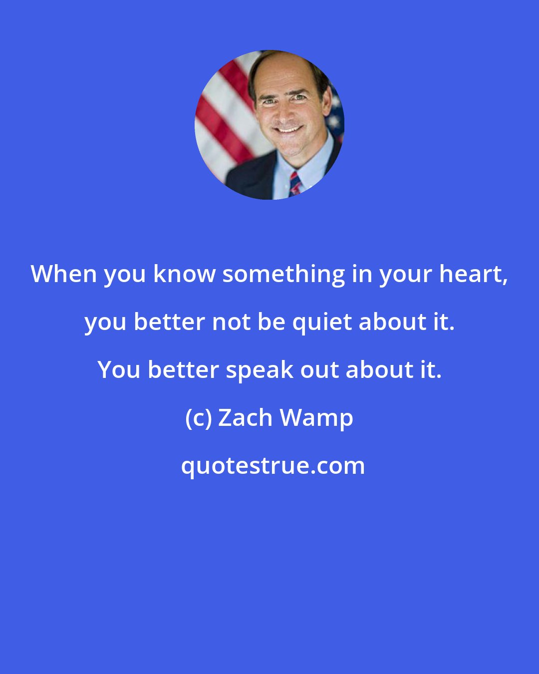 Zach Wamp: When you know something in your heart, you better not be quiet about it. You better speak out about it.