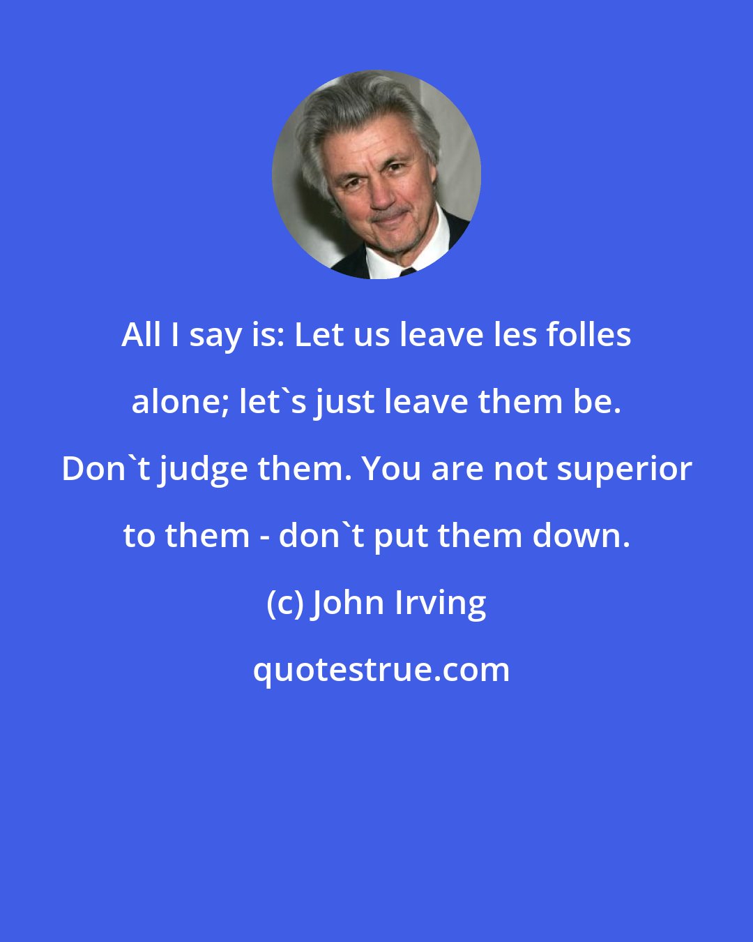 John Irving: All I say is: Let us leave les folles alone; let's just leave them be. Don't judge them. You are not superior to them - don't put them down.