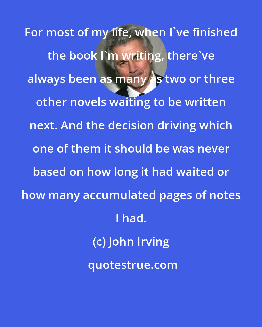 John Irving: For most of my life, when I've finished the book I'm writing, there've always been as many as two or three other novels waiting to be written next. And the decision driving which one of them it should be was never based on how long it had waited or how many accumulated pages of notes I had.