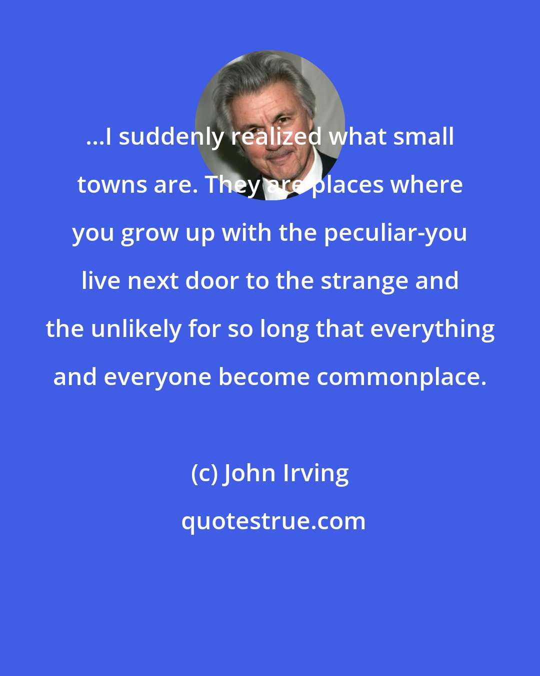 John Irving: ...I suddenly realized what small towns are. They are places where you grow up with the peculiar-you live next door to the strange and the unlikely for so long that everything and everyone become commonplace.