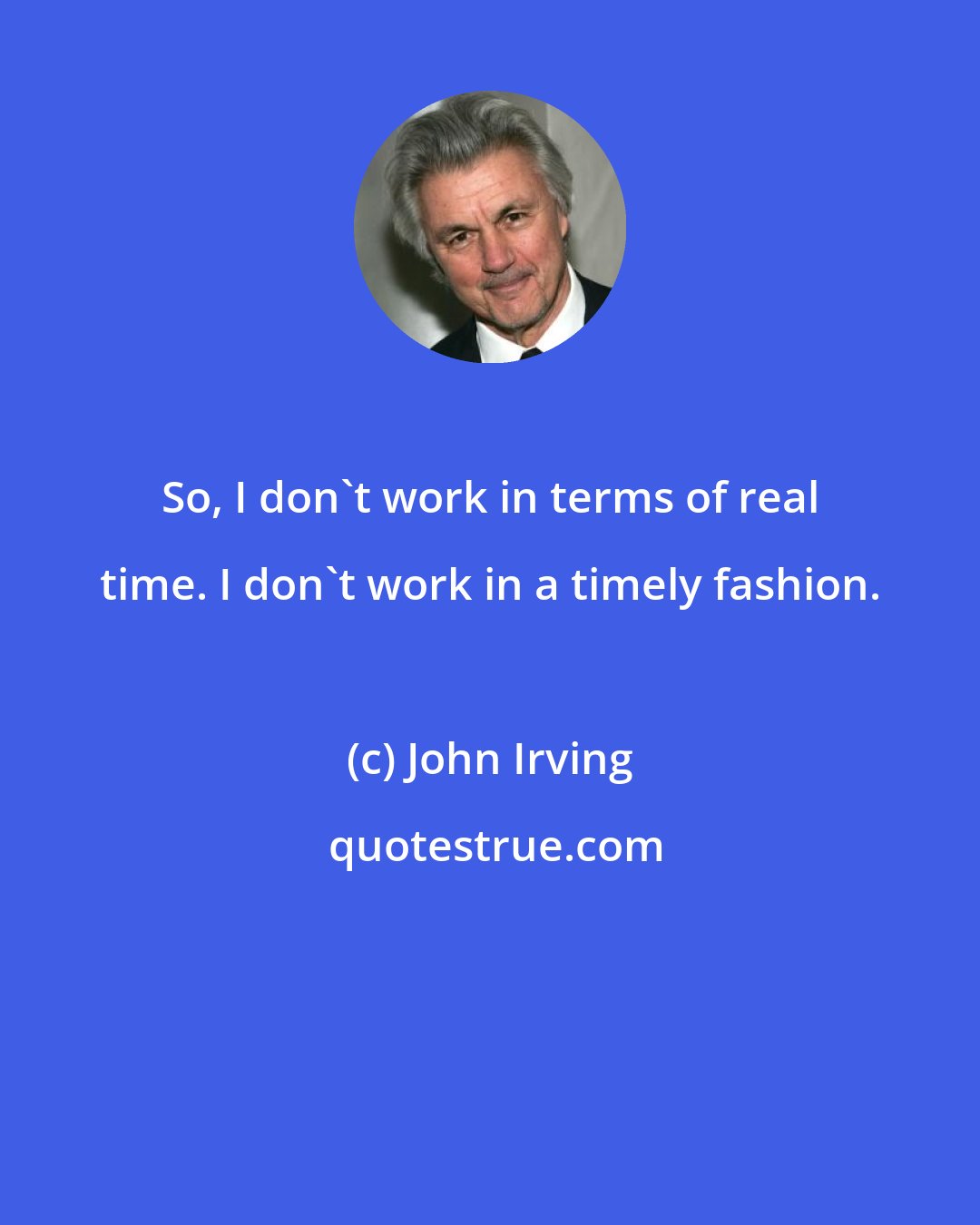 John Irving: So, I don't work in terms of real time. I don't work in a timely fashion.