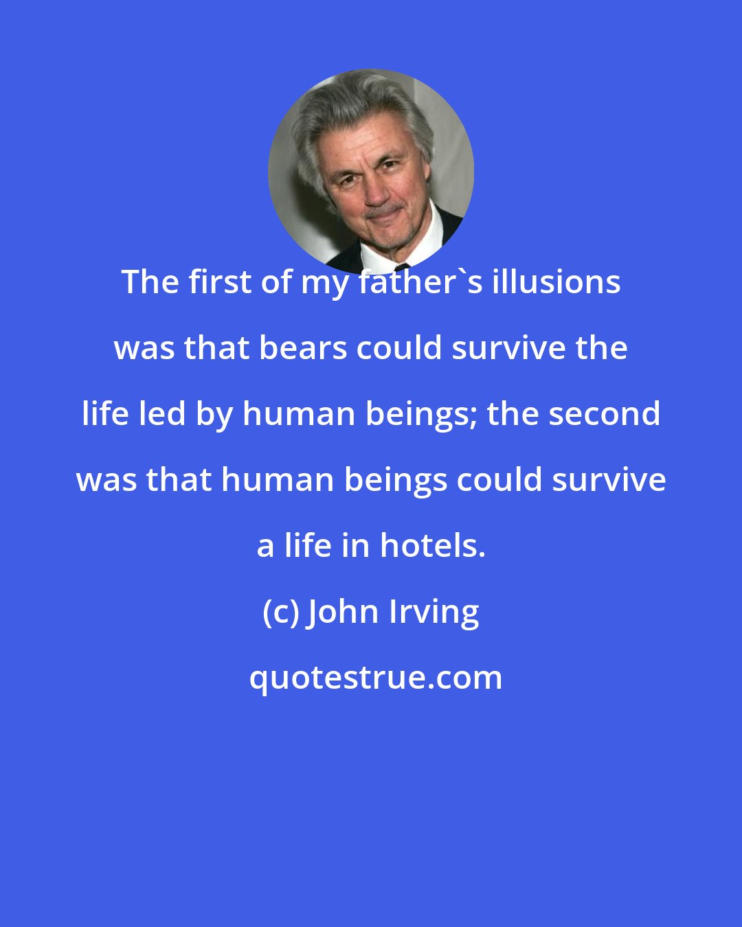 John Irving: The first of my father's illusions was that bears could survive the life led by human beings; the second was that human beings could survive a life in hotels.