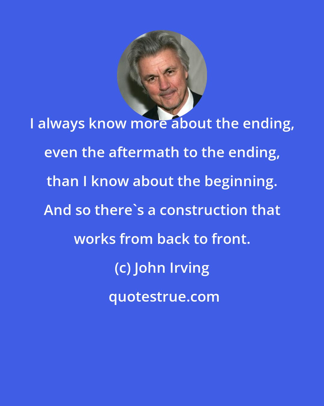 John Irving: I always know more about the ending, even the aftermath to the ending, than I know about the beginning. And so there's a construction that works from back to front.