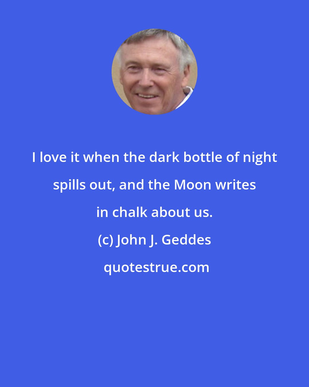 John J. Geddes: I love it when the dark bottle of night spills out, and the Moon writes in chalk about us.