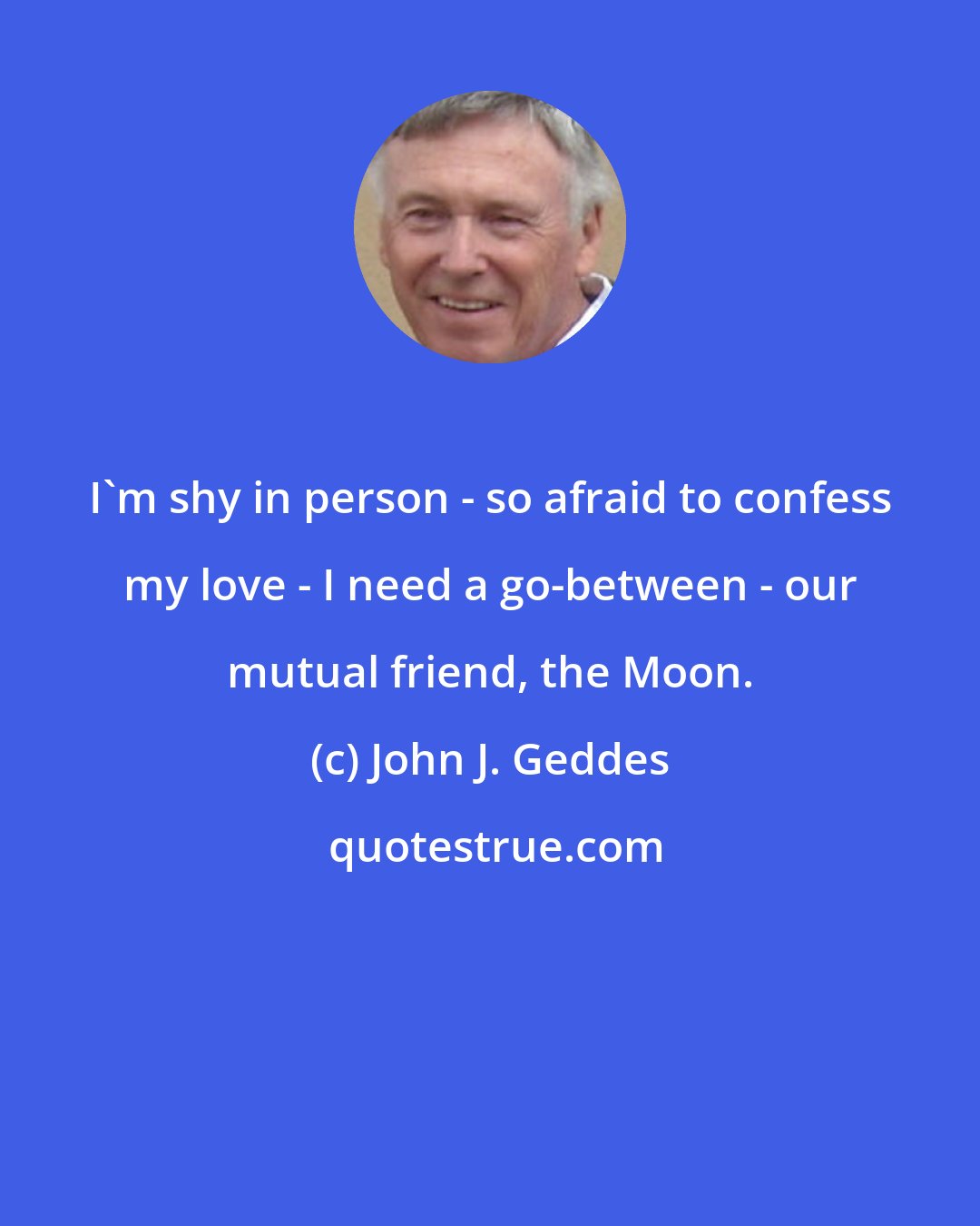 John J. Geddes: I'm shy in person - so afraid to confess my love - I need a go-between - our mutual friend, the Moon.