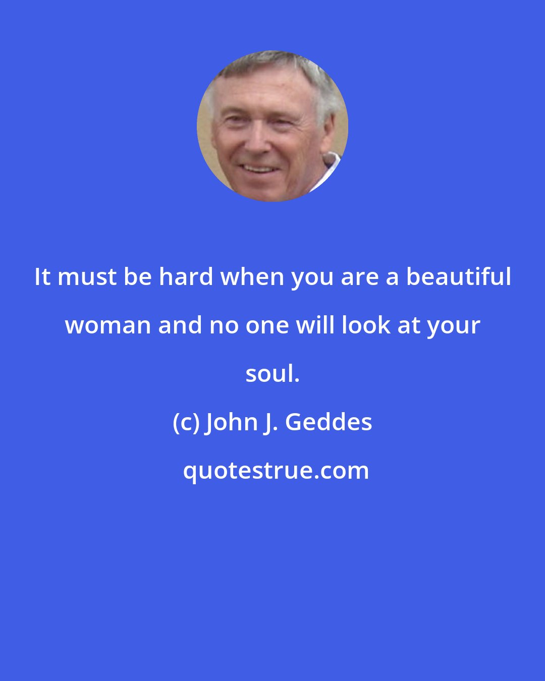 John J. Geddes: It must be hard when you are a beautiful woman and no one will look at your soul.