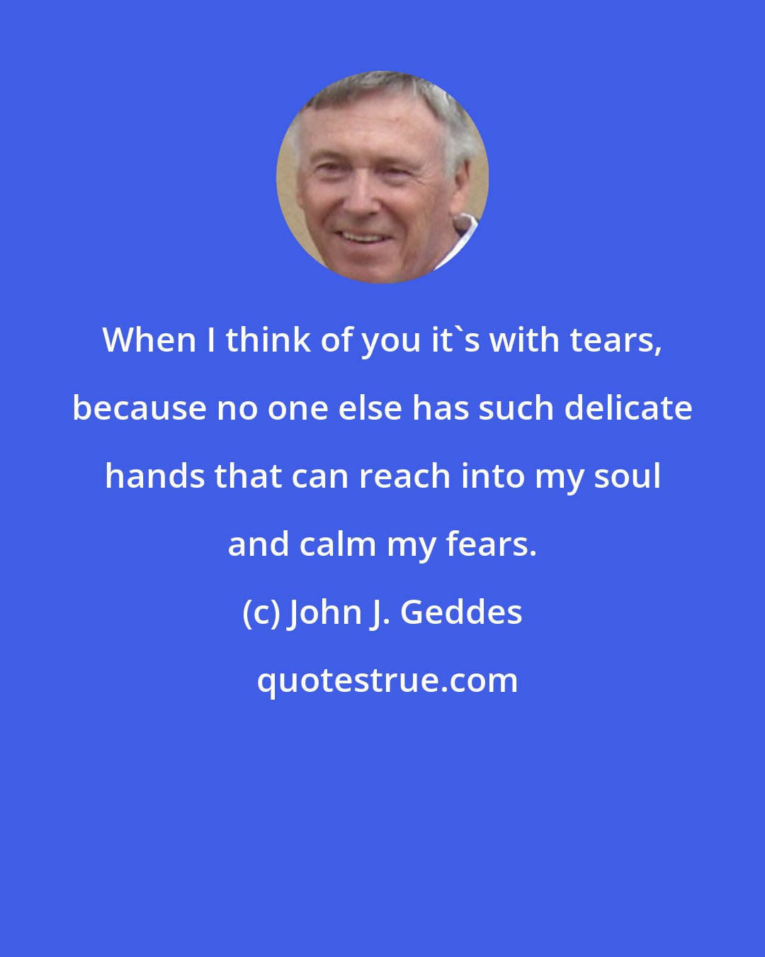 John J. Geddes: When I think of you it's with tears, because no one else has such delicate hands that can reach into my soul and calm my fears.