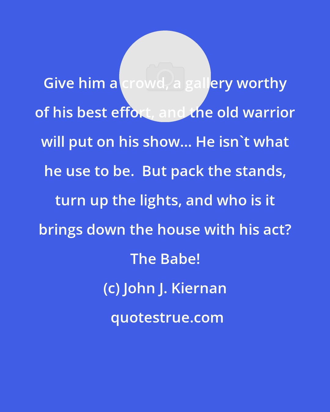 John J. Kiernan: Give him a crowd, a gallery worthy of his best effort, and the old warrior will put on his show... He isn't what he use to be.  But pack the stands, turn up the lights, and who is it brings down the house with his act? The Babe!