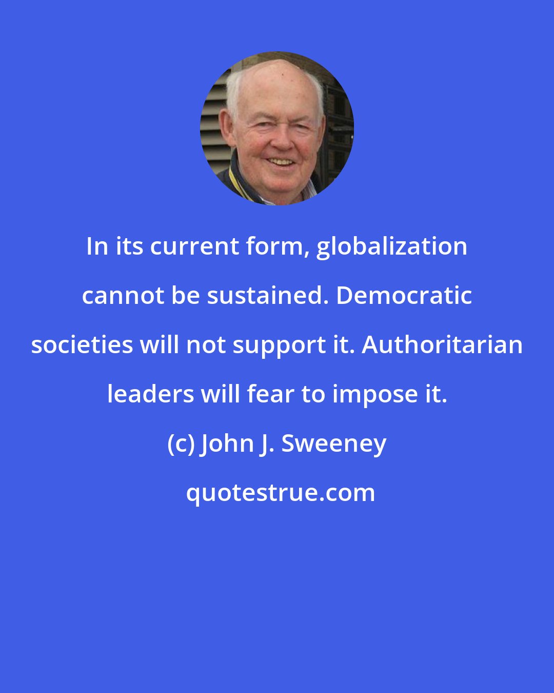 John J. Sweeney: In its current form, globalization cannot be sustained. Democratic societies will not support it. Authoritarian leaders will fear to impose it.