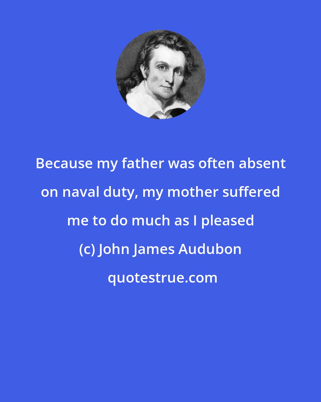 John James Audubon: Because my father was often absent on naval duty, my mother suffered me to do much as I pleased