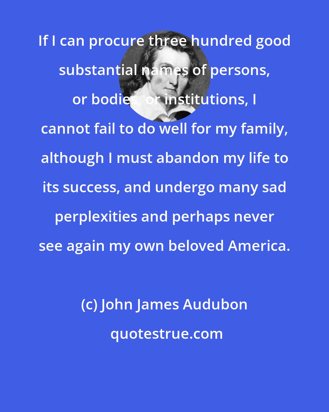 John James Audubon: If I can procure three hundred good substantial names of persons, or bodies, or institutions, I cannot fail to do well for my family, although I must abandon my life to its success, and undergo many sad perplexities and perhaps never see again my own beloved America.