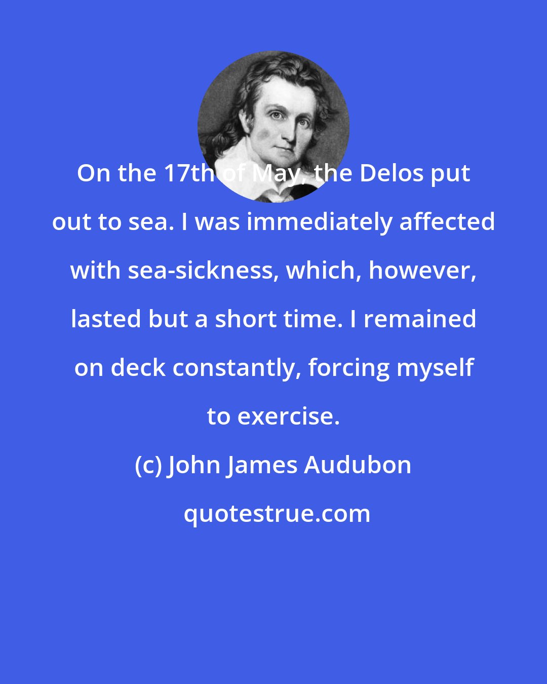 John James Audubon: On the 17th of May, the Delos put out to sea. I was immediately affected with sea-sickness, which, however, lasted but a short time. I remained on deck constantly, forcing myself to exercise.