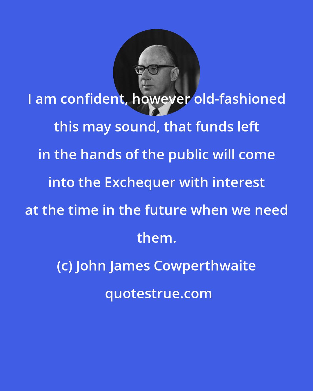 John James Cowperthwaite: I am confident, however old-fashioned this may sound, that funds left in the hands of the public will come into the Exchequer with interest at the time in the future when we need them.
