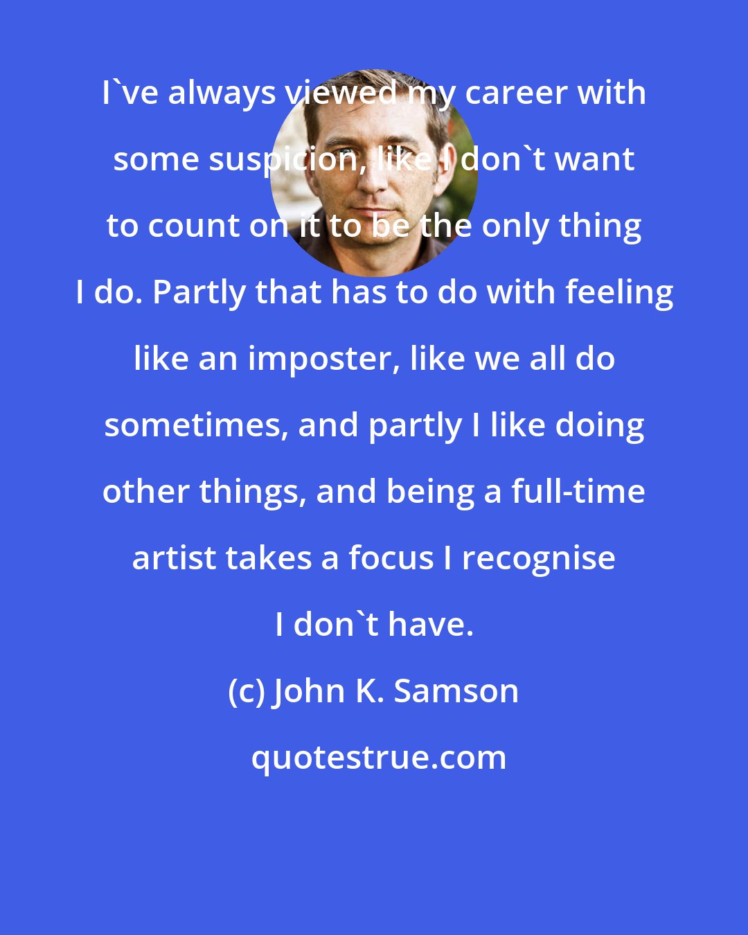 John K. Samson: I've always viewed my career with some suspicion, like I don't want to count on it to be the only thing I do. Partly that has to do with feeling like an imposter, like we all do sometimes, and partly I like doing other things, and being a full-time artist takes a focus I recognise I don't have.