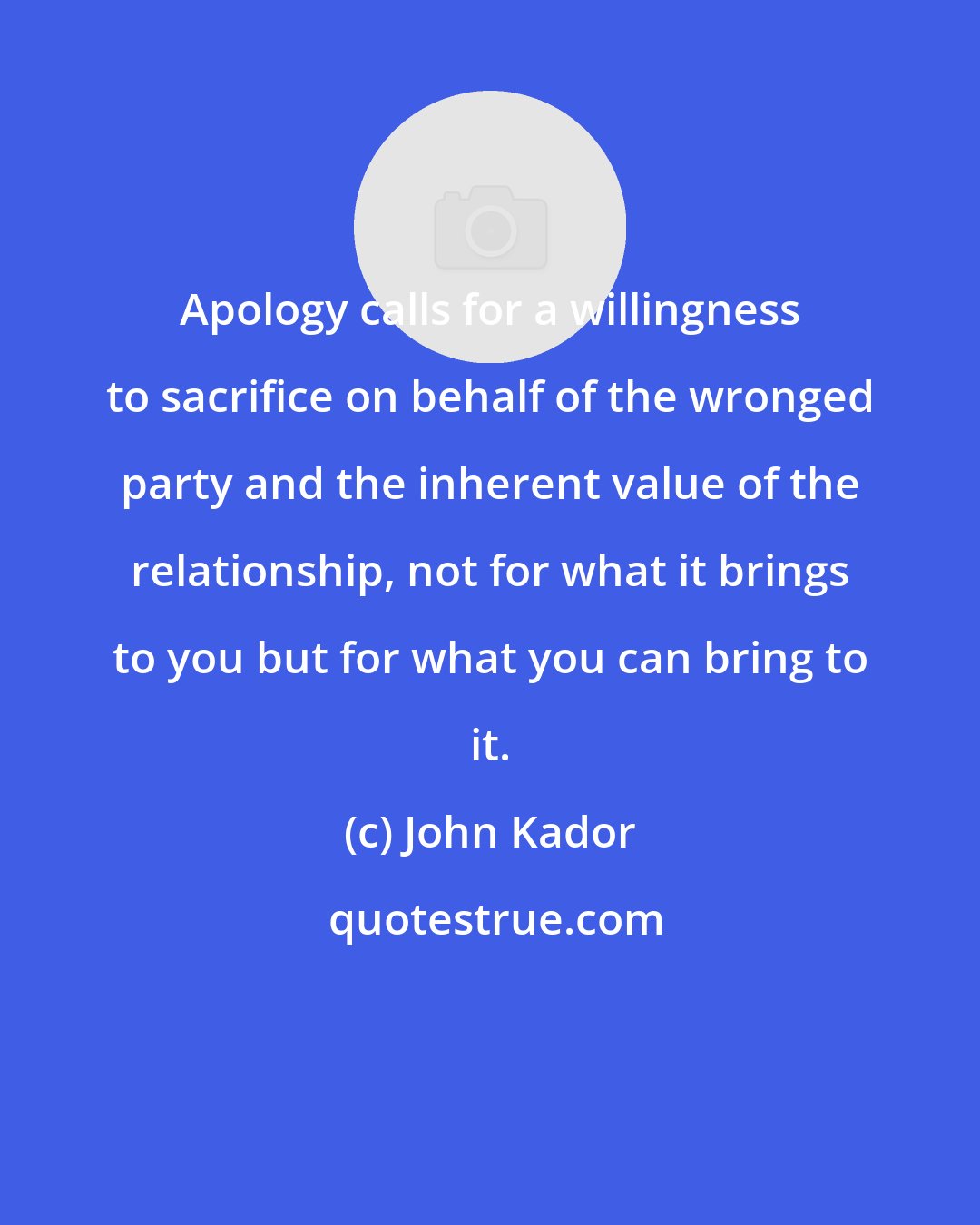 John Kador: Apology calls for a willingness to sacrifice on behalf of the wronged party and the inherent value of the relationship, not for what it brings to you but for what you can bring to it.