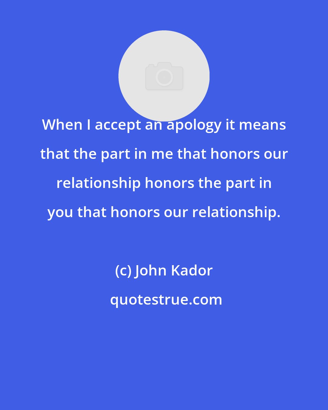 John Kador: When I accept an apology it means that the part in me that honors our relationship honors the part in you that honors our relationship.