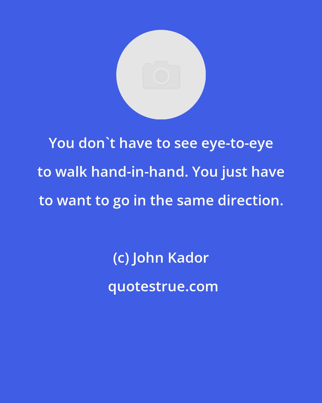 John Kador: You don't have to see eye-to-eye to walk hand-in-hand. You just have to want to go in the same direction.