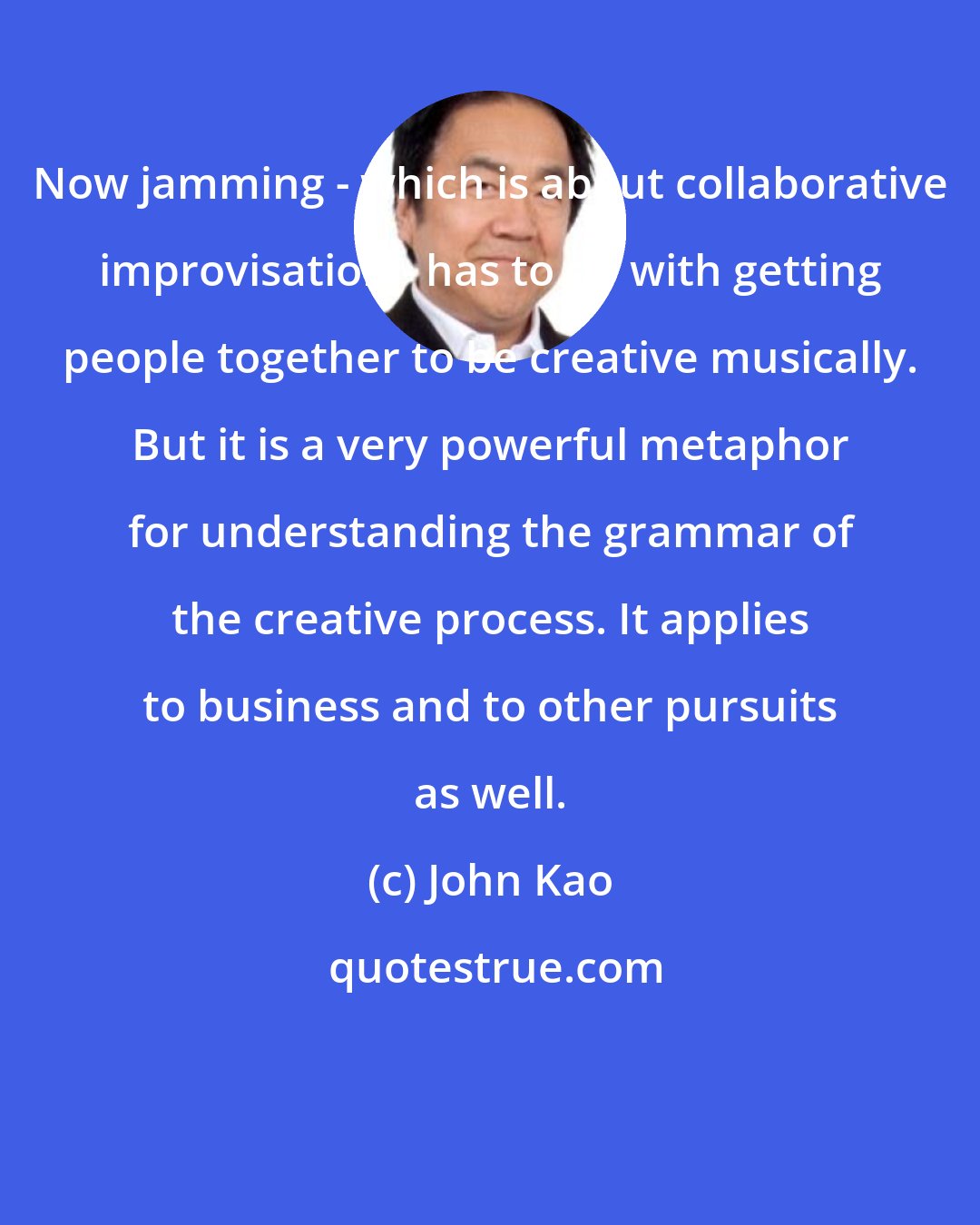John Kao: Now jamming - which is about collaborative improvisation - has to do with getting people together to be creative musically. But it is a very powerful metaphor for understanding the grammar of the creative process. It applies to business and to other pursuits as well.