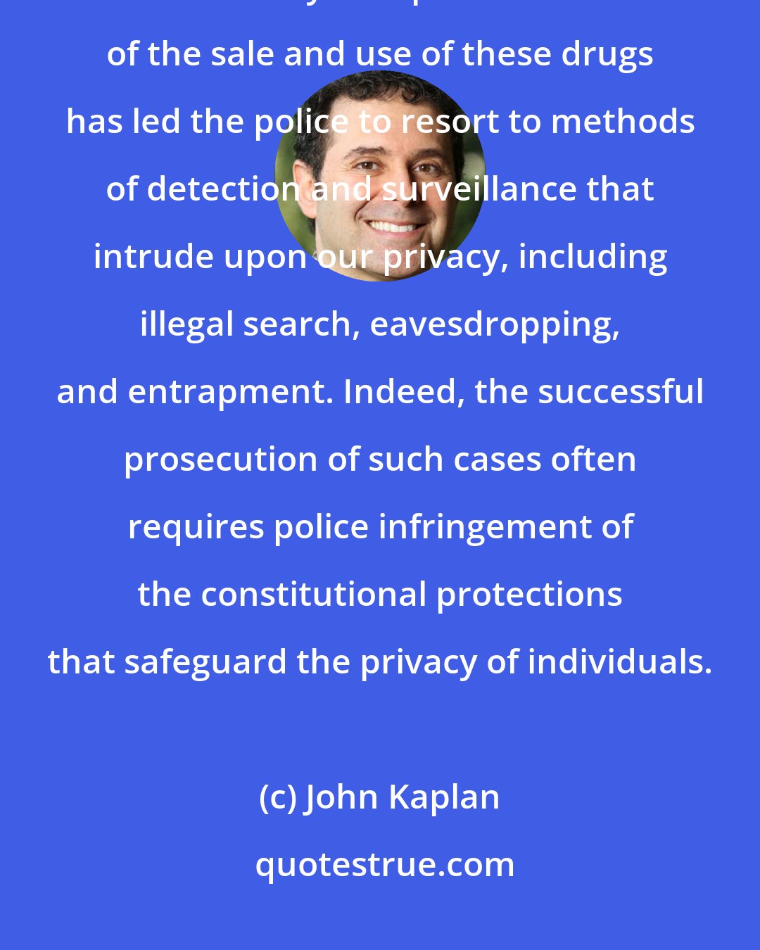 John Kaplan: Drug offenses ... may be regarded as the prototypes of non-victim crimes today. The private nature of the sale and use of these drugs has led the police to resort to methods of detection and surveillance that intrude upon our privacy, including illegal search, eavesdropping, and entrapment. Indeed, the successful prosecution of such cases often requires police infringement of the constitutional protections that safeguard the privacy of individuals.