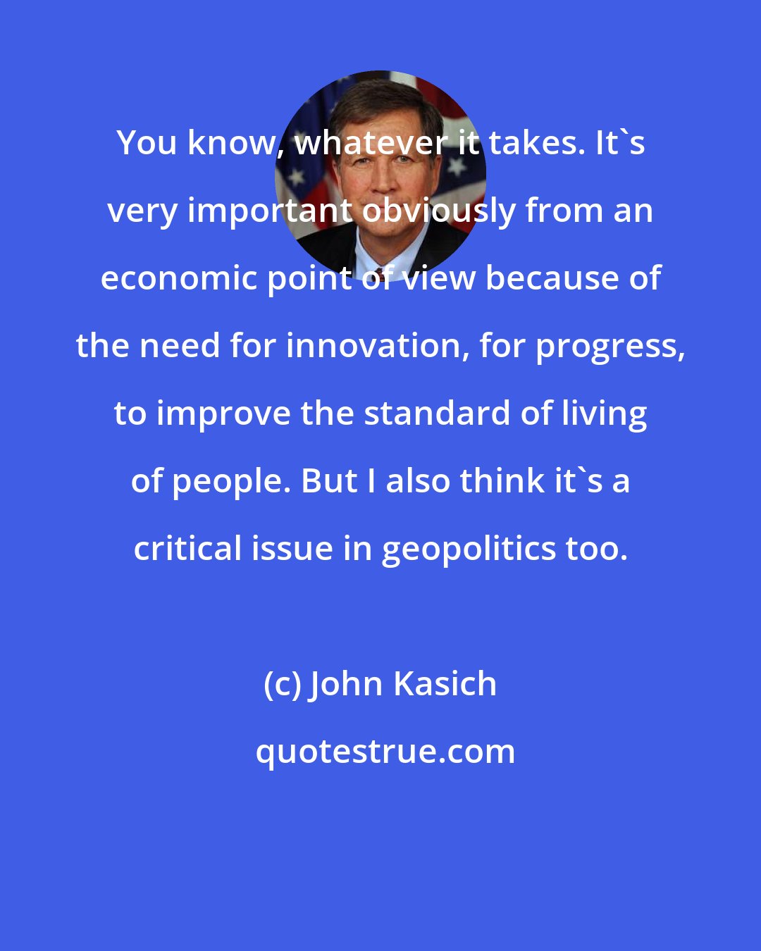 John Kasich: You know, whatever it takes. It's very important obviously from an economic point of view because of the need for innovation, for progress, to improve the standard of living of people. But I also think it's a critical issue in geopolitics too.