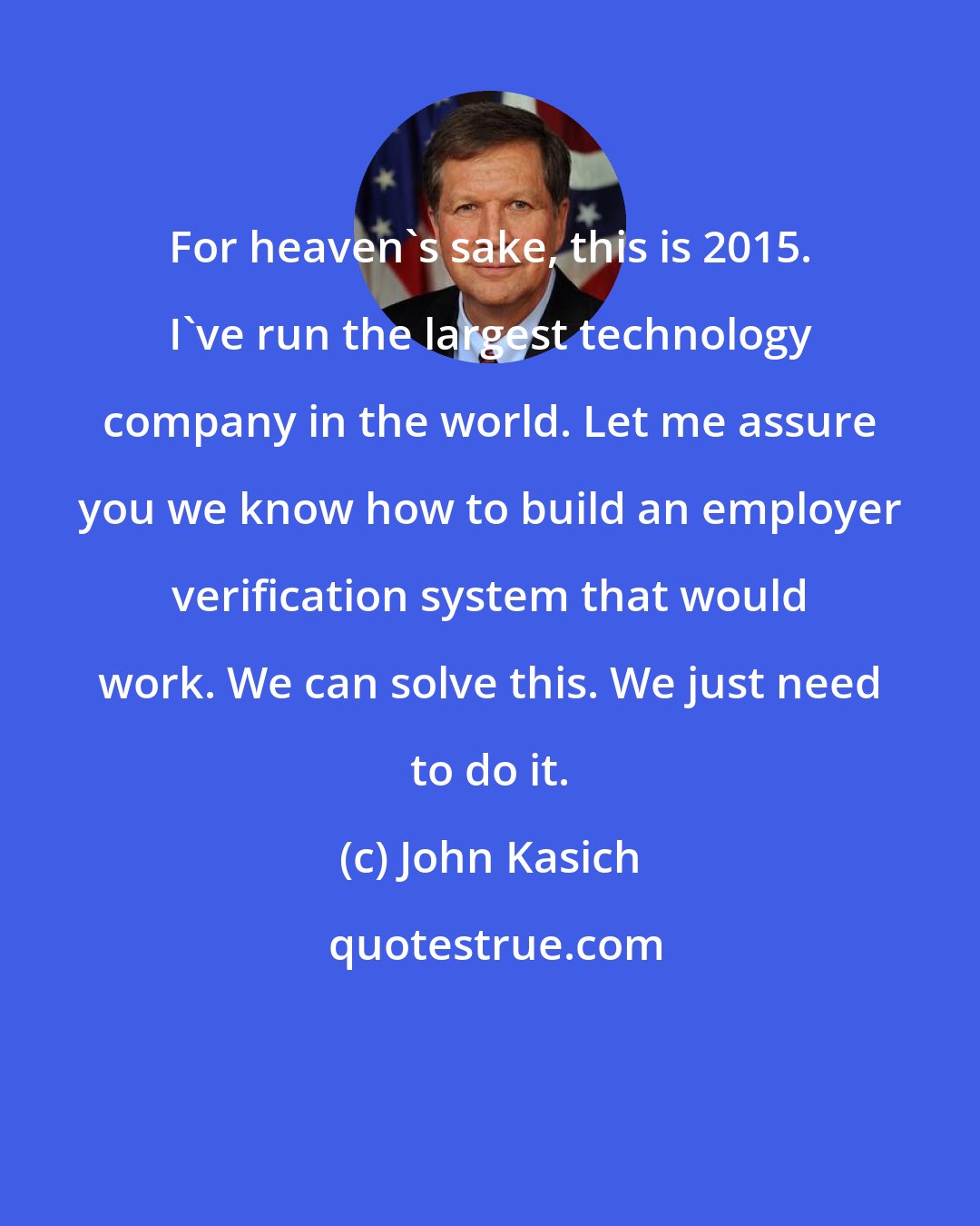 John Kasich: For heaven's sake, this is 2015. I've run the largest technology company in the world. Let me assure you we know how to build an employer verification system that would work. We can solve this. We just need to do it.