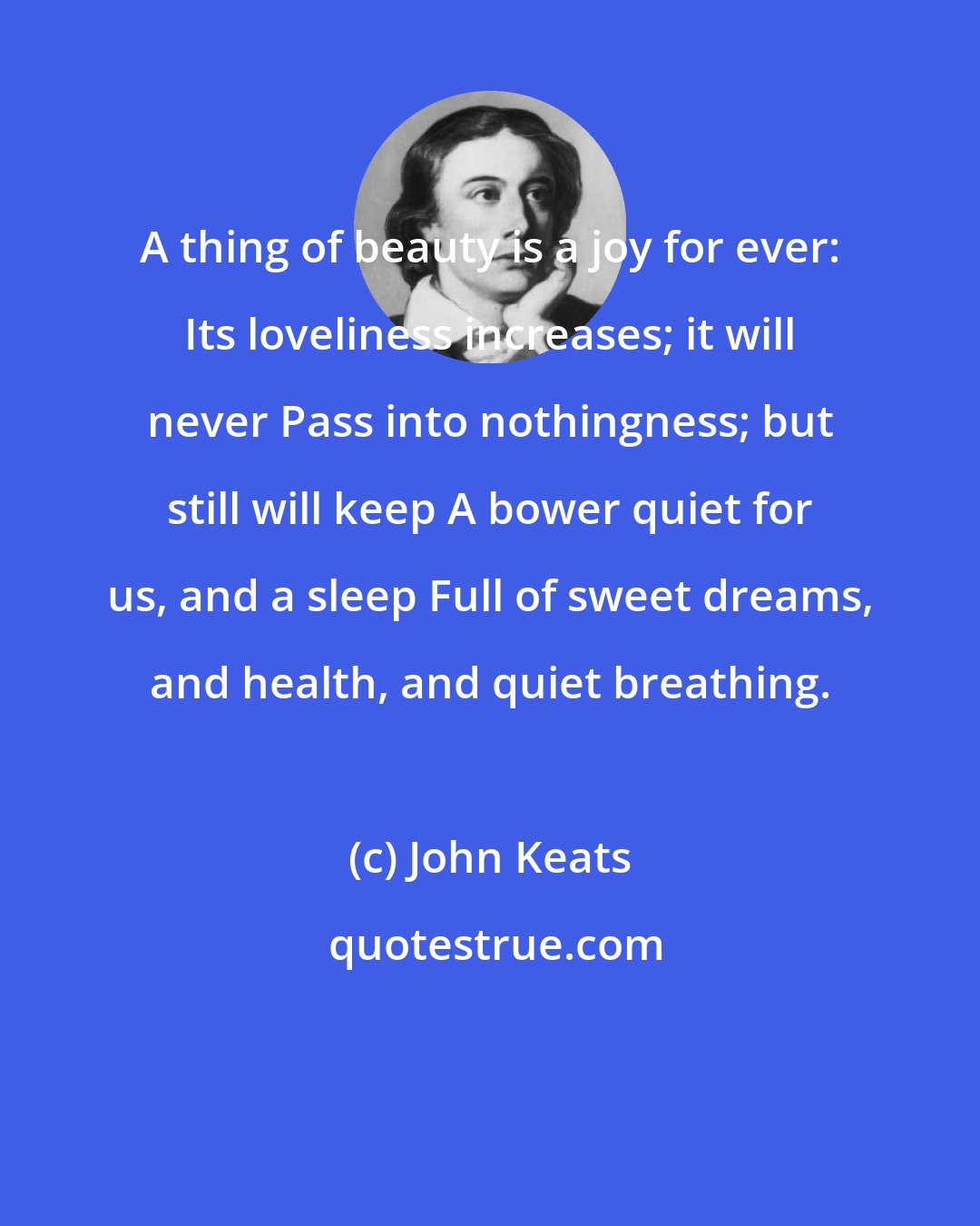 John Keats: A thing of beauty is a joy for ever: Its loveliness increases; it will never Pass into nothingness; but still will keep A bower quiet for us, and a sleep Full of sweet dreams, and health, and quiet breathing.