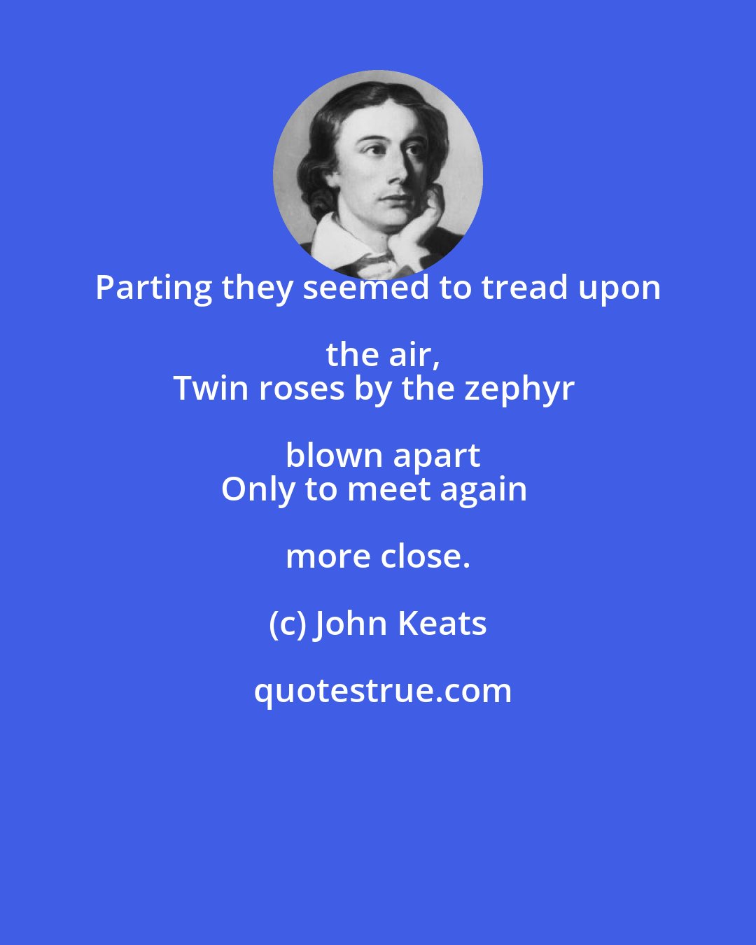 John Keats: Parting they seemed to tread upon the air,
Twin roses by the zephyr blown apart
Only to meet again more close.
