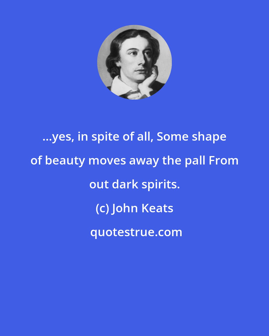 John Keats: ...yes, in spite of all, Some shape of beauty moves away the pall From out dark spirits.