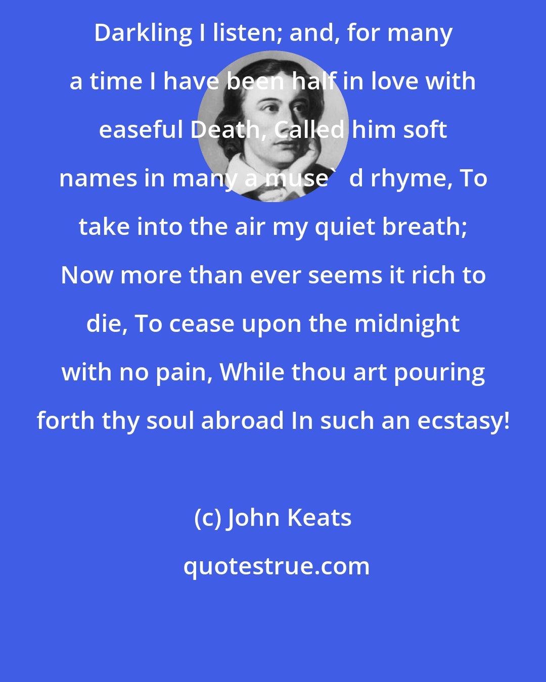 John Keats: Darkling I listen; and, for many a time I have been half in love with easeful Death, Called him soft names in many a muse'  d rhyme, To take into the air my quiet breath; Now more than ever seems it rich to die, To cease upon the midnight with no pain, While thou art pouring forth thy soul abroad In such an ecstasy!