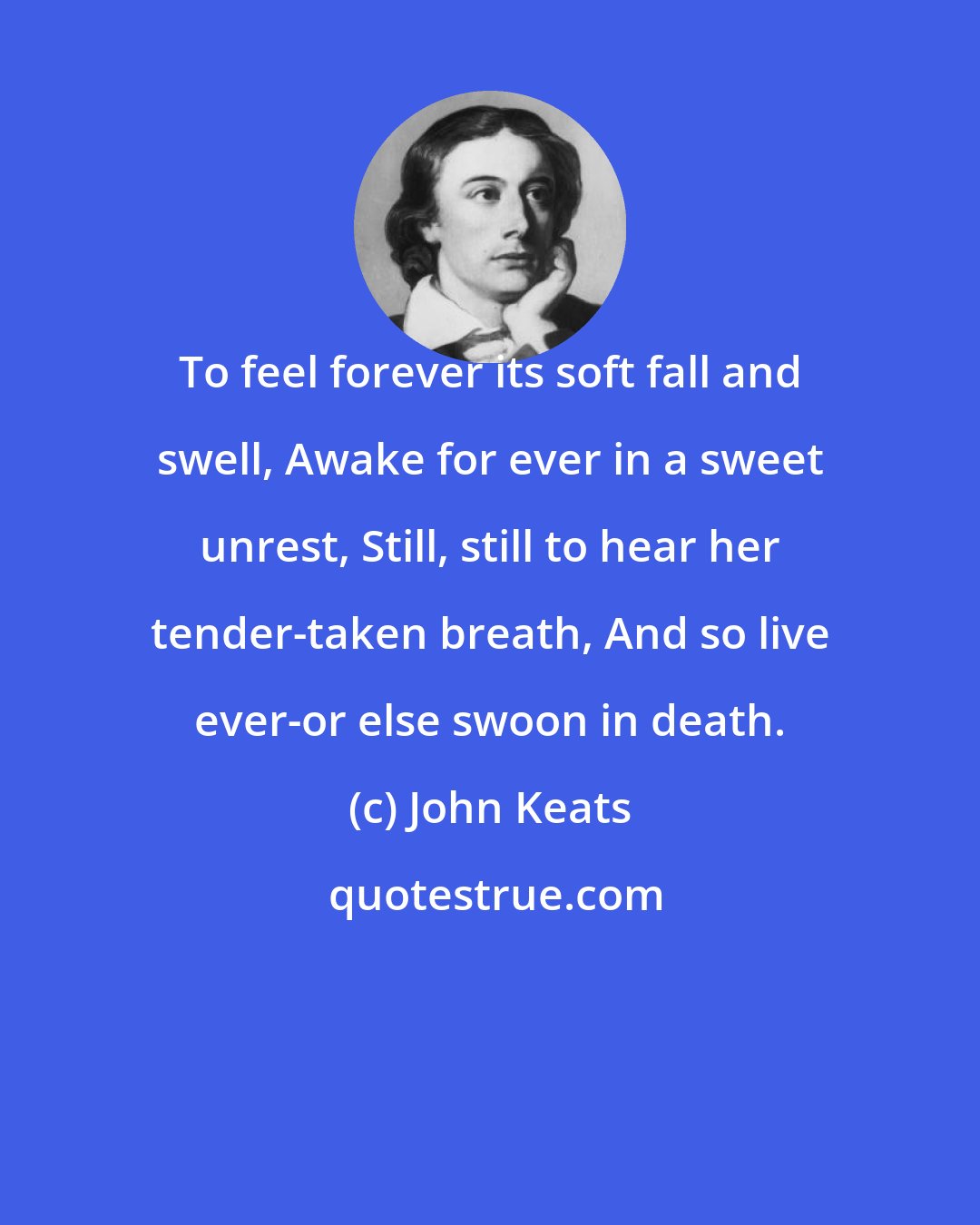 John Keats: To feel forever its soft fall and swell, Awake for ever in a sweet unrest, Still, still to hear her tender-taken breath, And so live ever-or else swoon in death.
