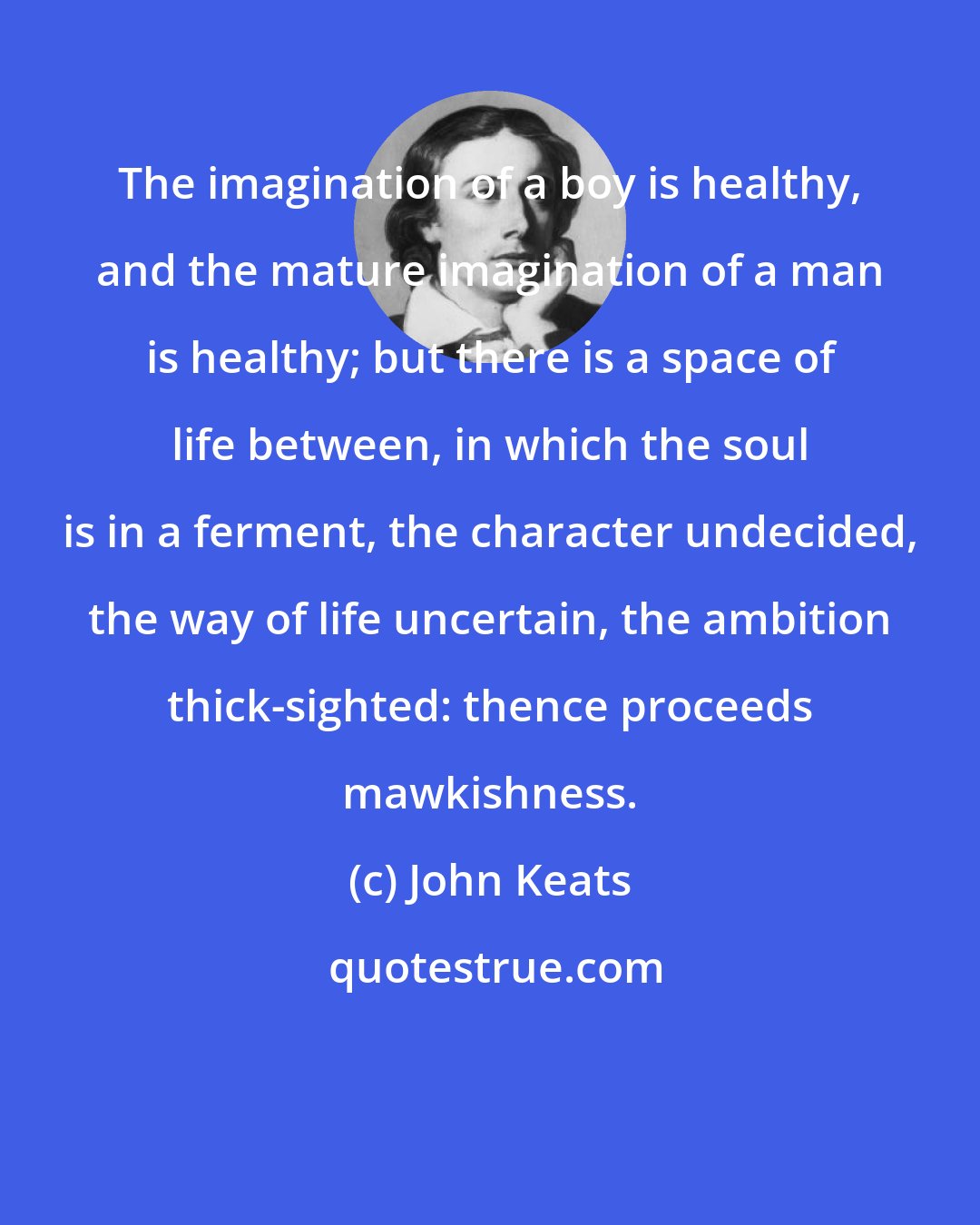 John Keats: The imagination of a boy is healthy, and the mature imagination of a man is healthy; but there is a space of life between, in which the soul is in a ferment, the character undecided, the way of life uncertain, the ambition thick-sighted: thence proceeds mawkishness.