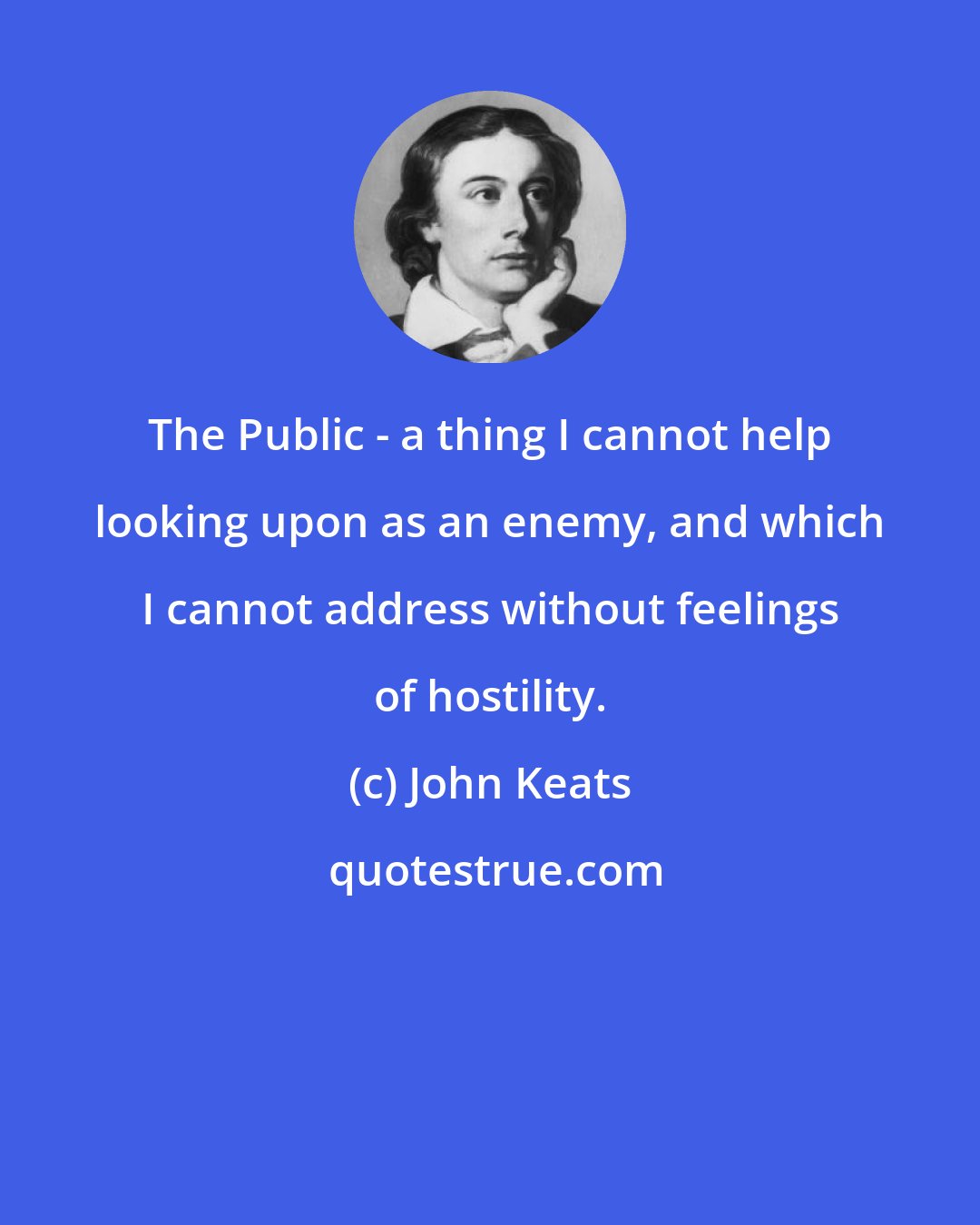 John Keats: The Public - a thing I cannot help looking upon as an enemy, and which I cannot address without feelings of hostility.