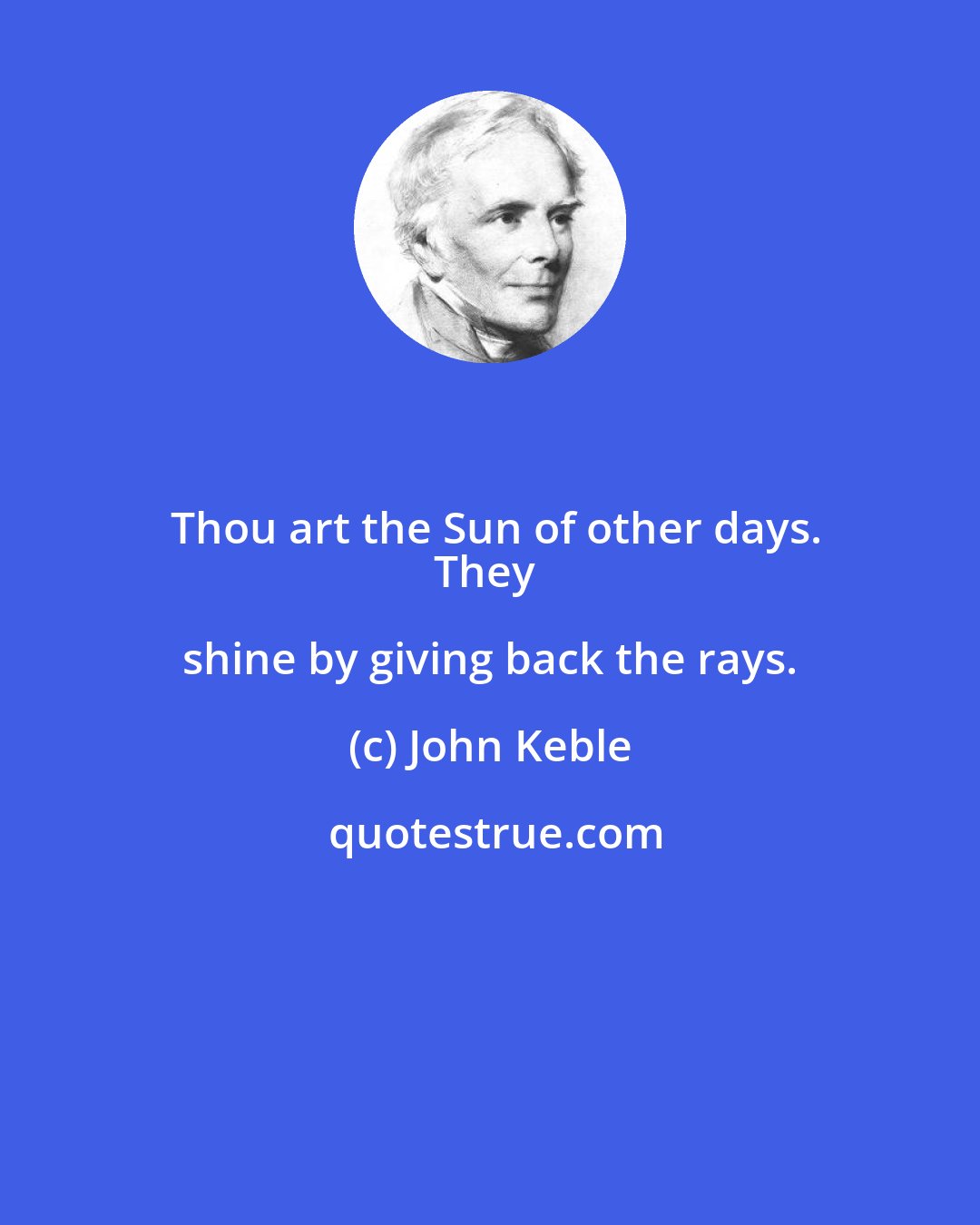 John Keble: Thou art the Sun of other days.
They shine by giving back the rays.