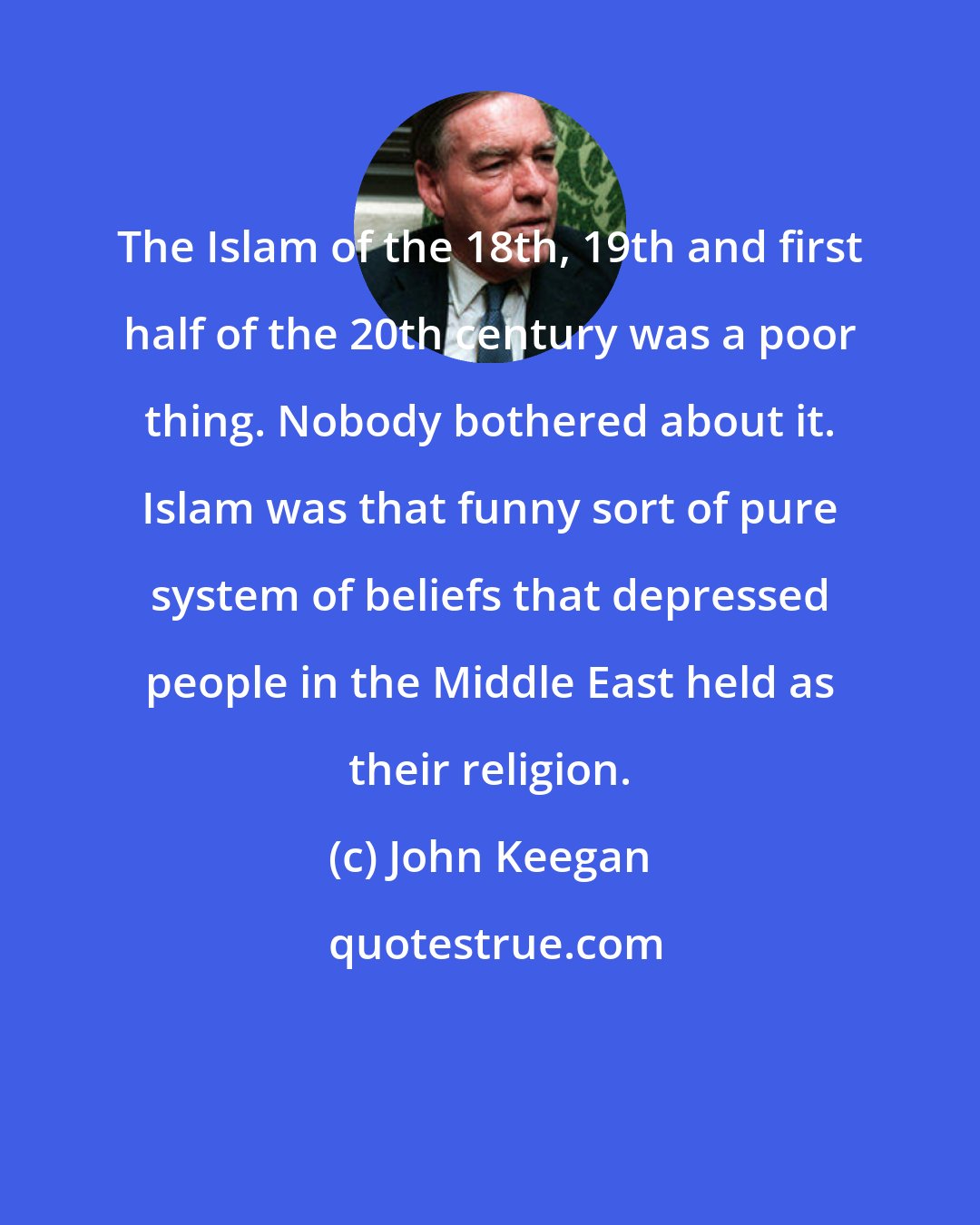 John Keegan: The Islam of the 18th, 19th and first half of the 20th century was a poor thing. Nobody bothered about it. Islam was that funny sort of pure system of beliefs that depressed people in the Middle East held as their religion.